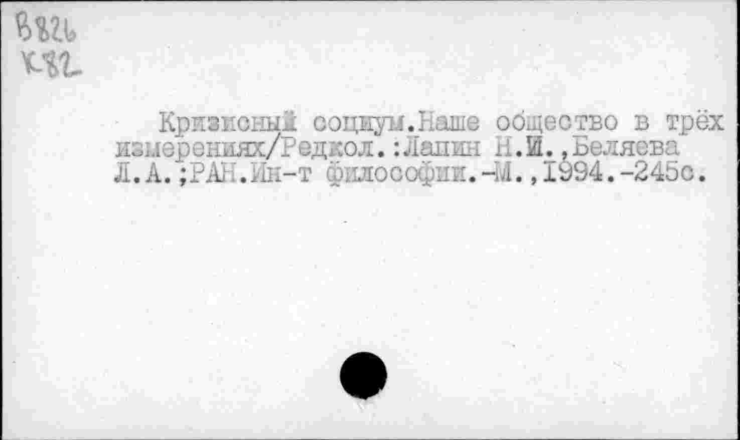 ﻿т т.
Кризисный социум. Наше общество в трёх измерениях/Редкол.:Лапин Н.И. .Беляева Л.А.;РАН.Ин-т философии.44.,1994.-245с.